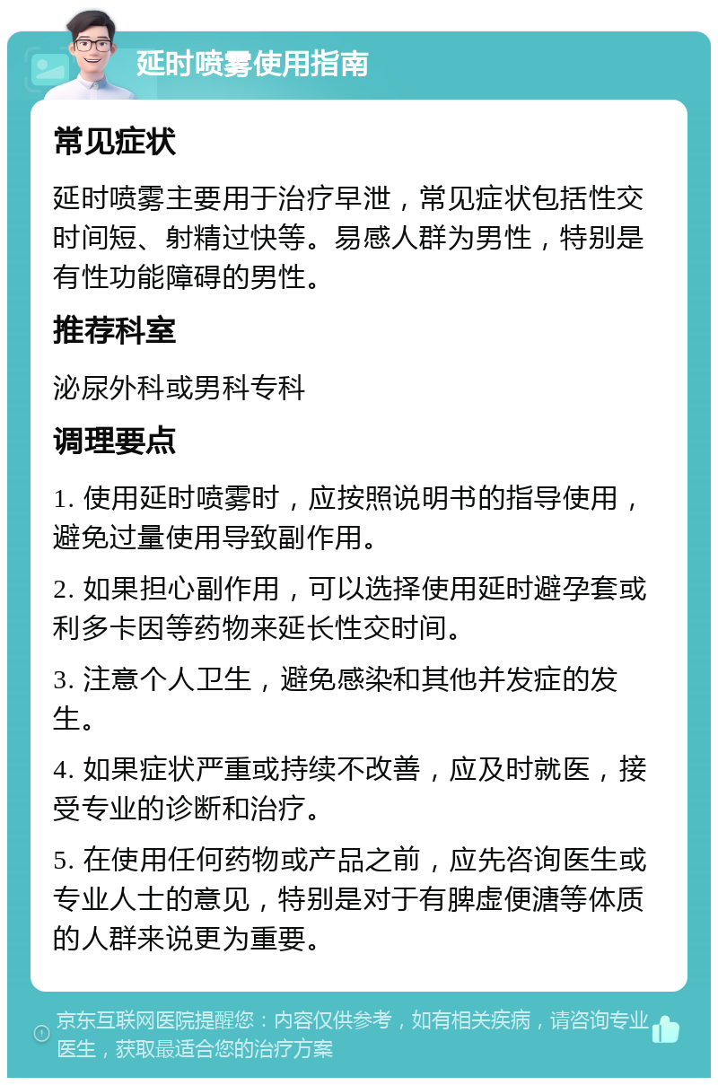 延时喷雾使用指南 常见症状 延时喷雾主要用于治疗早泄，常见症状包括性交时间短、射精过快等。易感人群为男性，特别是有性功能障碍的男性。 推荐科室 泌尿外科或男科专科 调理要点 1. 使用延时喷雾时，应按照说明书的指导使用，避免过量使用导致副作用。 2. 如果担心副作用，可以选择使用延时避孕套或利多卡因等药物来延长性交时间。 3. 注意个人卫生，避免感染和其他并发症的发生。 4. 如果症状严重或持续不改善，应及时就医，接受专业的诊断和治疗。 5. 在使用任何药物或产品之前，应先咨询医生或专业人士的意见，特别是对于有脾虚便溏等体质的人群来说更为重要。