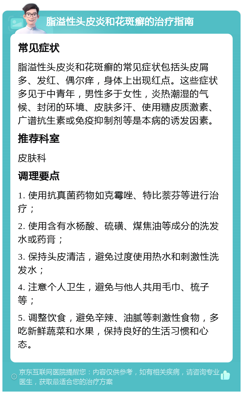 脂溢性头皮炎和花斑癣的治疗指南 常见症状 脂溢性头皮炎和花斑癣的常见症状包括头皮屑多、发红、偶尔痒，身体上出现红点。这些症状多见于中青年，男性多于女性，炎热潮湿的气候、封闭的环境、皮肤多汗、使用糖皮质激素、广谱抗生素或免疫抑制剂等是本病的诱发因素。 推荐科室 皮肤科 调理要点 1. 使用抗真菌药物如克霉唑、特比萘芬等进行治疗； 2. 使用含有水杨酸、硫磺、煤焦油等成分的洗发水或药膏； 3. 保持头皮清洁，避免过度使用热水和刺激性洗发水； 4. 注意个人卫生，避免与他人共用毛巾、梳子等； 5. 调整饮食，避免辛辣、油腻等刺激性食物，多吃新鲜蔬菜和水果，保持良好的生活习惯和心态。