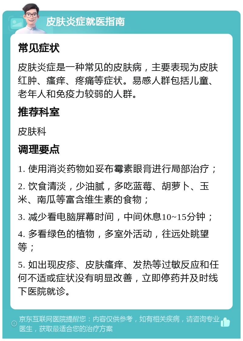 皮肤炎症就医指南 常见症状 皮肤炎症是一种常见的皮肤病，主要表现为皮肤红肿、瘙痒、疼痛等症状。易感人群包括儿童、老年人和免疫力较弱的人群。 推荐科室 皮肤科 调理要点 1. 使用消炎药物如妥布霉素眼膏进行局部治疗； 2. 饮食清淡，少油腻，多吃蓝莓、胡萝卜、玉米、南瓜等富含维生素的食物； 3. 减少看电脑屏幕时间，中间休息10~15分钟； 4. 多看绿色的植物，多室外活动，往远处眺望等； 5. 如出现皮疹、皮肤瘙痒、发热等过敏反应和任何不适或症状没有明显改善，立即停药并及时线下医院就诊。