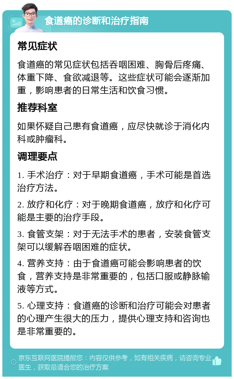 食道癌的诊断和治疗指南 常见症状 食道癌的常见症状包括吞咽困难、胸骨后疼痛、体重下降、食欲减退等。这些症状可能会逐渐加重，影响患者的日常生活和饮食习惯。 推荐科室 如果怀疑自己患有食道癌，应尽快就诊于消化内科或肿瘤科。 调理要点 1. 手术治疗：对于早期食道癌，手术可能是首选治疗方法。 2. 放疗和化疗：对于晚期食道癌，放疗和化疗可能是主要的治疗手段。 3. 食管支架：对于无法手术的患者，安装食管支架可以缓解吞咽困难的症状。 4. 营养支持：由于食道癌可能会影响患者的饮食，营养支持是非常重要的，包括口服或静脉输液等方式。 5. 心理支持：食道癌的诊断和治疗可能会对患者的心理产生很大的压力，提供心理支持和咨询也是非常重要的。