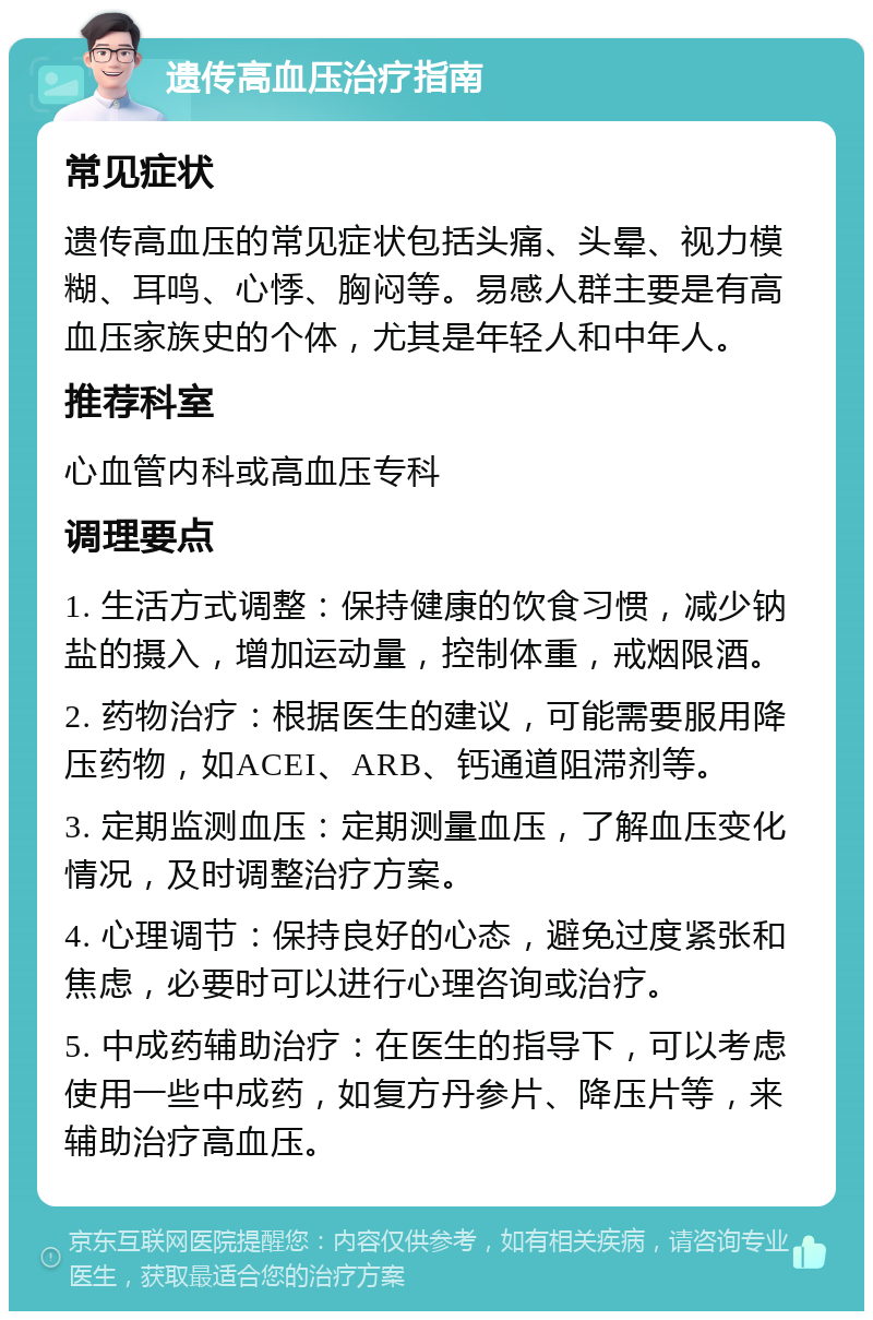 遗传高血压治疗指南 常见症状 遗传高血压的常见症状包括头痛、头晕、视力模糊、耳鸣、心悸、胸闷等。易感人群主要是有高血压家族史的个体，尤其是年轻人和中年人。 推荐科室 心血管内科或高血压专科 调理要点 1. 生活方式调整：保持健康的饮食习惯，减少钠盐的摄入，增加运动量，控制体重，戒烟限酒。 2. 药物治疗：根据医生的建议，可能需要服用降压药物，如ACEI、ARB、钙通道阻滞剂等。 3. 定期监测血压：定期测量血压，了解血压变化情况，及时调整治疗方案。 4. 心理调节：保持良好的心态，避免过度紧张和焦虑，必要时可以进行心理咨询或治疗。 5. 中成药辅助治疗：在医生的指导下，可以考虑使用一些中成药，如复方丹参片、降压片等，来辅助治疗高血压。