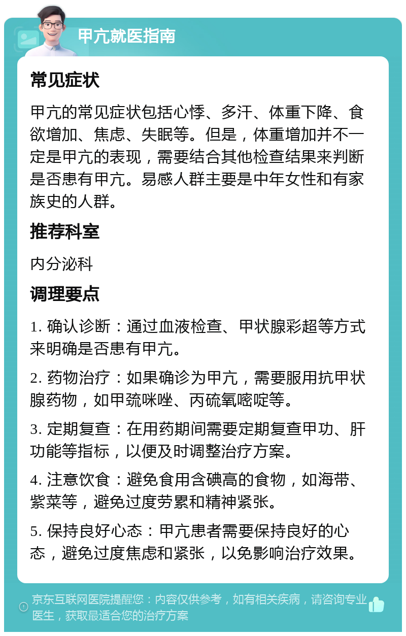 甲亢就医指南 常见症状 甲亢的常见症状包括心悸、多汗、体重下降、食欲增加、焦虑、失眠等。但是，体重增加并不一定是甲亢的表现，需要结合其他检查结果来判断是否患有甲亢。易感人群主要是中年女性和有家族史的人群。 推荐科室 内分泌科 调理要点 1. 确认诊断：通过血液检查、甲状腺彩超等方式来明确是否患有甲亢。 2. 药物治疗：如果确诊为甲亢，需要服用抗甲状腺药物，如甲巯咪唑、丙硫氧嘧啶等。 3. 定期复查：在用药期间需要定期复查甲功、肝功能等指标，以便及时调整治疗方案。 4. 注意饮食：避免食用含碘高的食物，如海带、紫菜等，避免过度劳累和精神紧张。 5. 保持良好心态：甲亢患者需要保持良好的心态，避免过度焦虑和紧张，以免影响治疗效果。