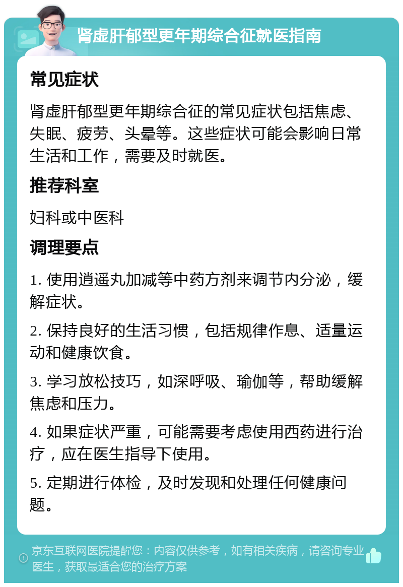 肾虚肝郁型更年期综合征就医指南 常见症状 肾虚肝郁型更年期综合征的常见症状包括焦虑、失眠、疲劳、头晕等。这些症状可能会影响日常生活和工作，需要及时就医。 推荐科室 妇科或中医科 调理要点 1. 使用逍遥丸加减等中药方剂来调节内分泌，缓解症状。 2. 保持良好的生活习惯，包括规律作息、适量运动和健康饮食。 3. 学习放松技巧，如深呼吸、瑜伽等，帮助缓解焦虑和压力。 4. 如果症状严重，可能需要考虑使用西药进行治疗，应在医生指导下使用。 5. 定期进行体检，及时发现和处理任何健康问题。