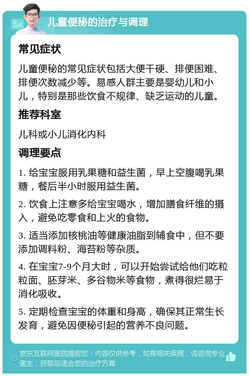 儿童便秘的治疗与调理 常见症状 儿童便秘的常见症状包括大便干硬、排便困难、排便次数减少等。易感人群主要是婴幼儿和小儿，特别是那些饮食不规律、缺乏运动的儿童。 推荐科室 儿科或小儿消化内科 调理要点 1. 给宝宝服用乳果糖和益生菌，早上空腹喝乳果糖，餐后半小时服用益生菌。 2. 饮食上注意多给宝宝喝水，增加膳食纤维的摄入，避免吃零食和上火的食物。 3. 适当添加核桃油等健康油脂到辅食中，但不要添加调料粉、海苔粉等杂质。 4. 在宝宝7-9个月大时，可以开始尝试给他们吃粒粒面、胚芽米、多谷物米等食物，煮得很烂易于消化吸收。 5. 定期检查宝宝的体重和身高，确保其正常生长发育，避免因便秘引起的营养不良问题。