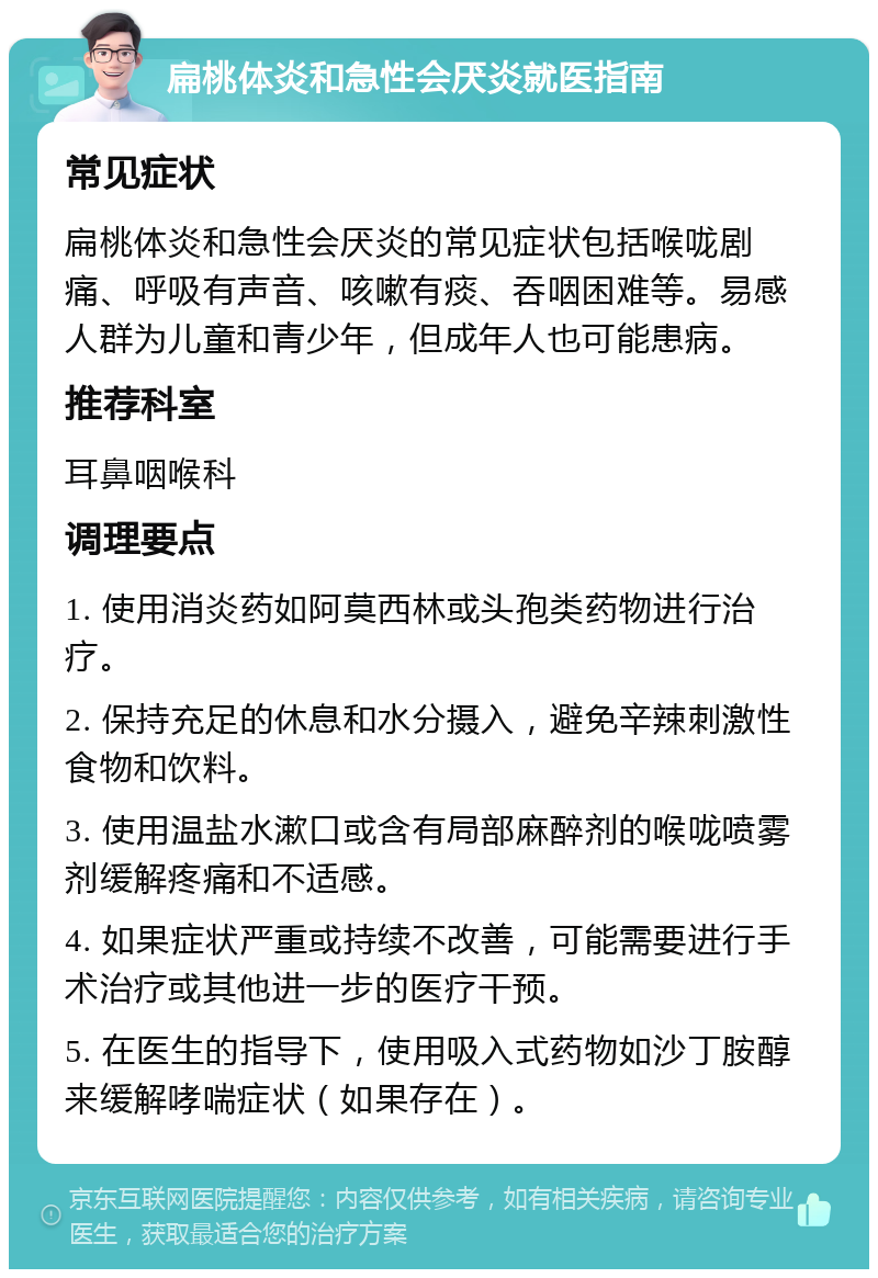 扁桃体炎和急性会厌炎就医指南 常见症状 扁桃体炎和急性会厌炎的常见症状包括喉咙剧痛、呼吸有声音、咳嗽有痰、吞咽困难等。易感人群为儿童和青少年，但成年人也可能患病。 推荐科室 耳鼻咽喉科 调理要点 1. 使用消炎药如阿莫西林或头孢类药物进行治疗。 2. 保持充足的休息和水分摄入，避免辛辣刺激性食物和饮料。 3. 使用温盐水漱口或含有局部麻醉剂的喉咙喷雾剂缓解疼痛和不适感。 4. 如果症状严重或持续不改善，可能需要进行手术治疗或其他进一步的医疗干预。 5. 在医生的指导下，使用吸入式药物如沙丁胺醇来缓解哮喘症状（如果存在）。