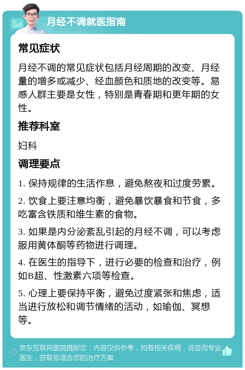 月经不调就医指南 常见症状 月经不调的常见症状包括月经周期的改变、月经量的增多或减少、经血颜色和质地的改变等。易感人群主要是女性，特别是青春期和更年期的女性。 推荐科室 妇科 调理要点 1. 保持规律的生活作息，避免熬夜和过度劳累。 2. 饮食上要注意均衡，避免暴饮暴食和节食，多吃富含铁质和维生素的食物。 3. 如果是内分泌紊乱引起的月经不调，可以考虑服用黄体酮等药物进行调理。 4. 在医生的指导下，进行必要的检查和治疗，例如B超、性激素六项等检查。 5. 心理上要保持平衡，避免过度紧张和焦虑，适当进行放松和调节情绪的活动，如瑜伽、冥想等。