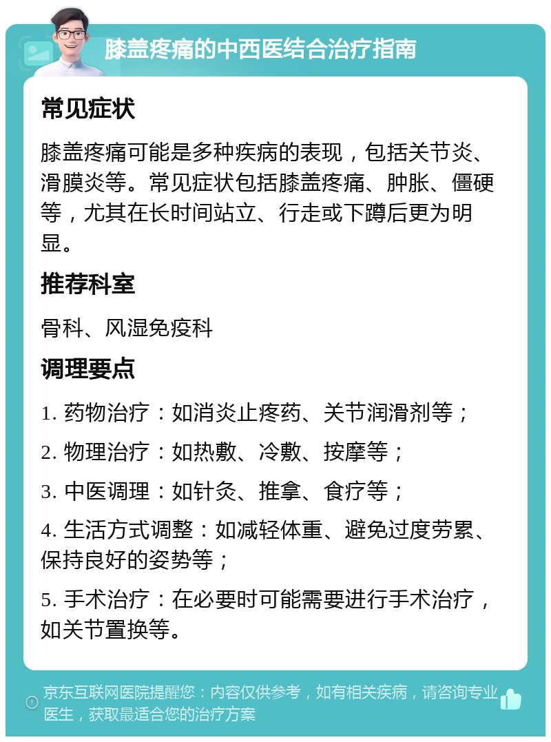 膝盖疼痛的中西医结合治疗指南 常见症状 膝盖疼痛可能是多种疾病的表现，包括关节炎、滑膜炎等。常见症状包括膝盖疼痛、肿胀、僵硬等，尤其在长时间站立、行走或下蹲后更为明显。 推荐科室 骨科、风湿免疫科 调理要点 1. 药物治疗：如消炎止疼药、关节润滑剂等； 2. 物理治疗：如热敷、冷敷、按摩等； 3. 中医调理：如针灸、推拿、食疗等； 4. 生活方式调整：如减轻体重、避免过度劳累、保持良好的姿势等； 5. 手术治疗：在必要时可能需要进行手术治疗，如关节置换等。