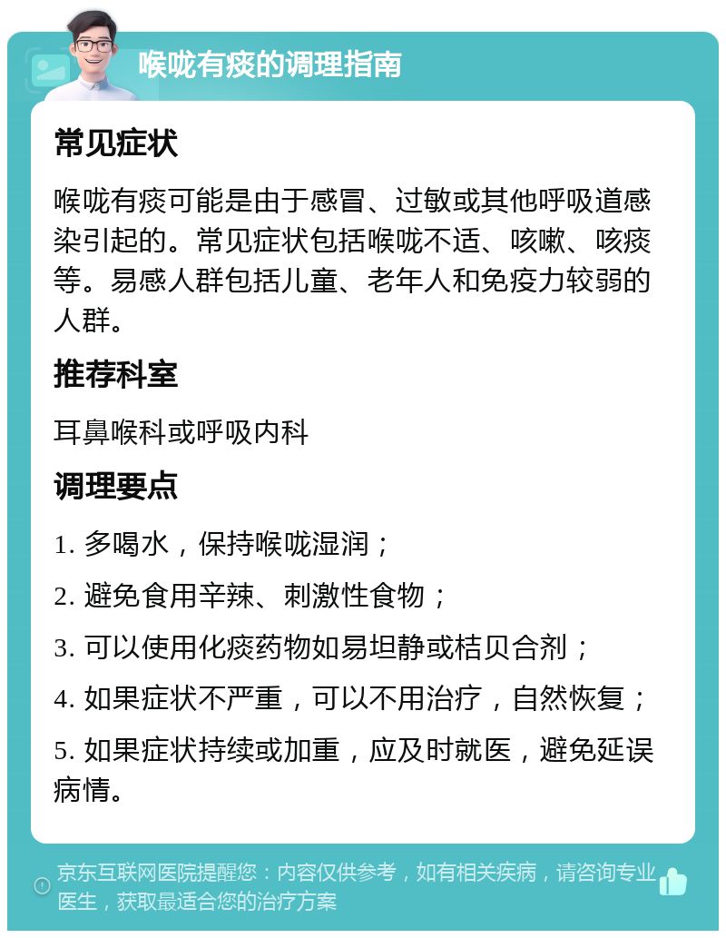 喉咙有痰的调理指南 常见症状 喉咙有痰可能是由于感冒、过敏或其他呼吸道感染引起的。常见症状包括喉咙不适、咳嗽、咳痰等。易感人群包括儿童、老年人和免疫力较弱的人群。 推荐科室 耳鼻喉科或呼吸内科 调理要点 1. 多喝水，保持喉咙湿润； 2. 避免食用辛辣、刺激性食物； 3. 可以使用化痰药物如易坦静或桔贝合剂； 4. 如果症状不严重，可以不用治疗，自然恢复； 5. 如果症状持续或加重，应及时就医，避免延误病情。