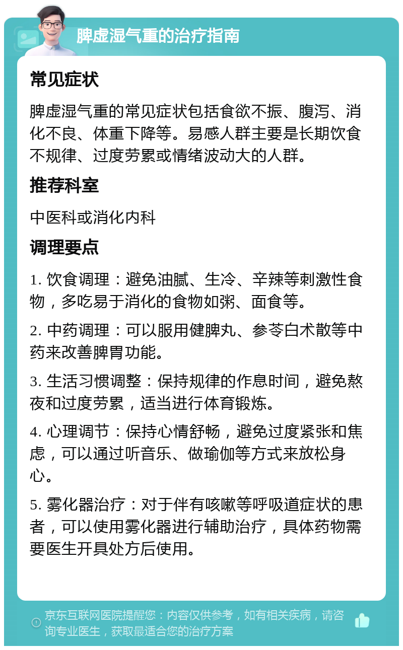 脾虚湿气重的治疗指南 常见症状 脾虚湿气重的常见症状包括食欲不振、腹泻、消化不良、体重下降等。易感人群主要是长期饮食不规律、过度劳累或情绪波动大的人群。 推荐科室 中医科或消化内科 调理要点 1. 饮食调理：避免油腻、生冷、辛辣等刺激性食物，多吃易于消化的食物如粥、面食等。 2. 中药调理：可以服用健脾丸、参苓白术散等中药来改善脾胃功能。 3. 生活习惯调整：保持规律的作息时间，避免熬夜和过度劳累，适当进行体育锻炼。 4. 心理调节：保持心情舒畅，避免过度紧张和焦虑，可以通过听音乐、做瑜伽等方式来放松身心。 5. 雾化器治疗：对于伴有咳嗽等呼吸道症状的患者，可以使用雾化器进行辅助治疗，具体药物需要医生开具处方后使用。