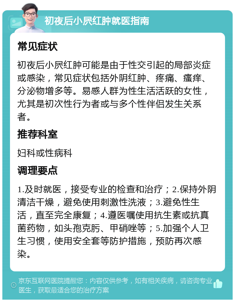 初夜后小屄红肿就医指南 常见症状 初夜后小屄红肿可能是由于性交引起的局部炎症或感染，常见症状包括外阴红肿、疼痛、瘙痒、分泌物增多等。易感人群为性生活活跃的女性，尤其是初次性行为者或与多个性伴侣发生关系者。 推荐科室 妇科或性病科 调理要点 1.及时就医，接受专业的检查和治疗；2.保持外阴清洁干燥，避免使用刺激性洗液；3.避免性生活，直至完全康复；4.遵医嘱使用抗生素或抗真菌药物，如头孢克肟、甲硝唑等；5.加强个人卫生习惯，使用安全套等防护措施，预防再次感染。