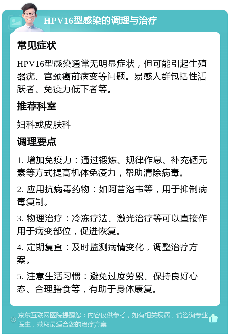 HPV16型感染的调理与治疗 常见症状 HPV16型感染通常无明显症状，但可能引起生殖器疣、宫颈癌前病变等问题。易感人群包括性活跃者、免疫力低下者等。 推荐科室 妇科或皮肤科 调理要点 1. 增加免疫力：通过锻炼、规律作息、补充硒元素等方式提高机体免疫力，帮助清除病毒。 2. 应用抗病毒药物：如阿昔洛韦等，用于抑制病毒复制。 3. 物理治疗：冷冻疗法、激光治疗等可以直接作用于病变部位，促进恢复。 4. 定期复查：及时监测病情变化，调整治疗方案。 5. 注意生活习惯：避免过度劳累、保持良好心态、合理膳食等，有助于身体康复。