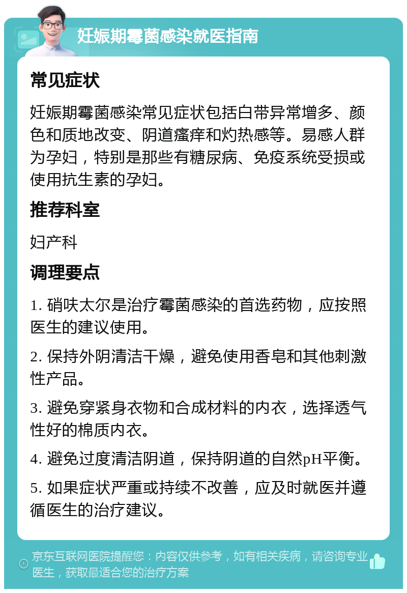 妊娠期霉菌感染就医指南 常见症状 妊娠期霉菌感染常见症状包括白带异常增多、颜色和质地改变、阴道瘙痒和灼热感等。易感人群为孕妇，特别是那些有糖尿病、免疫系统受损或使用抗生素的孕妇。 推荐科室 妇产科 调理要点 1. 硝呋太尔是治疗霉菌感染的首选药物，应按照医生的建议使用。 2. 保持外阴清洁干燥，避免使用香皂和其他刺激性产品。 3. 避免穿紧身衣物和合成材料的内衣，选择透气性好的棉质内衣。 4. 避免过度清洁阴道，保持阴道的自然pH平衡。 5. 如果症状严重或持续不改善，应及时就医并遵循医生的治疗建议。