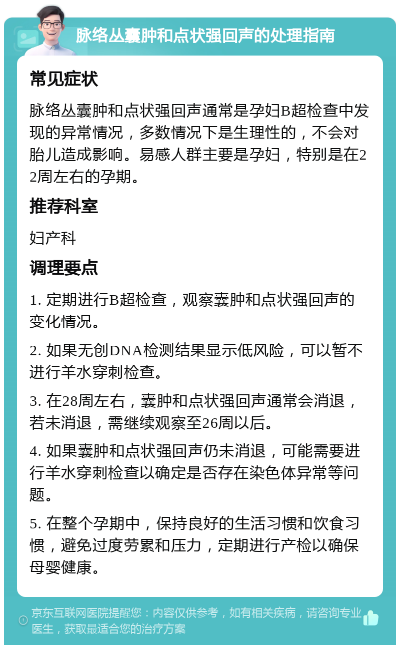 脉络丛囊肿和点状强回声的处理指南 常见症状 脉络丛囊肿和点状强回声通常是孕妇B超检查中发现的异常情况，多数情况下是生理性的，不会对胎儿造成影响。易感人群主要是孕妇，特别是在22周左右的孕期。 推荐科室 妇产科 调理要点 1. 定期进行B超检查，观察囊肿和点状强回声的变化情况。 2. 如果无创DNA检测结果显示低风险，可以暂不进行羊水穿刺检查。 3. 在28周左右，囊肿和点状强回声通常会消退，若未消退，需继续观察至26周以后。 4. 如果囊肿和点状强回声仍未消退，可能需要进行羊水穿刺检查以确定是否存在染色体异常等问题。 5. 在整个孕期中，保持良好的生活习惯和饮食习惯，避免过度劳累和压力，定期进行产检以确保母婴健康。