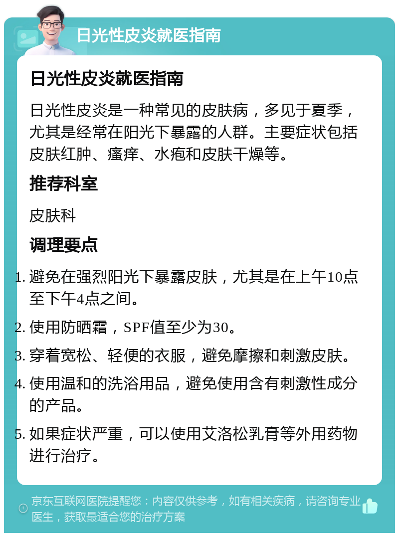 日光性皮炎就医指南 日光性皮炎就医指南 日光性皮炎是一种常见的皮肤病，多见于夏季，尤其是经常在阳光下暴露的人群。主要症状包括皮肤红肿、瘙痒、水疱和皮肤干燥等。 推荐科室 皮肤科 调理要点 避免在强烈阳光下暴露皮肤，尤其是在上午10点至下午4点之间。 使用防晒霜，SPF值至少为30。 穿着宽松、轻便的衣服，避免摩擦和刺激皮肤。 使用温和的洗浴用品，避免使用含有刺激性成分的产品。 如果症状严重，可以使用艾洛松乳膏等外用药物进行治疗。