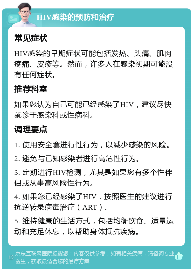 HIV感染的预防和治疗 常见症状 HIV感染的早期症状可能包括发热、头痛、肌肉疼痛、皮疹等。然而，许多人在感染初期可能没有任何症状。 推荐科室 如果您认为自己可能已经感染了HIV，建议尽快就诊于感染科或性病科。 调理要点 1. 使用安全套进行性行为，以减少感染的风险。 2. 避免与已知感染者进行高危性行为。 3. 定期进行HIV检测，尤其是如果您有多个性伴侣或从事高风险性行为。 4. 如果您已经感染了HIV，按照医生的建议进行抗逆转录病毒治疗（ART）。 5. 维持健康的生活方式，包括均衡饮食、适量运动和充足休息，以帮助身体抵抗疾病。