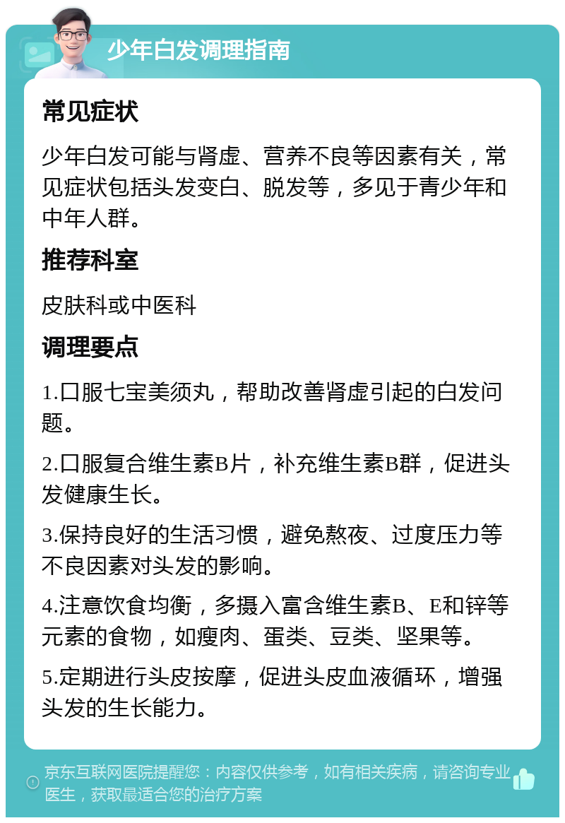 少年白发调理指南 常见症状 少年白发可能与肾虚、营养不良等因素有关，常见症状包括头发变白、脱发等，多见于青少年和中年人群。 推荐科室 皮肤科或中医科 调理要点 1.口服七宝美须丸，帮助改善肾虚引起的白发问题。 2.口服复合维生素B片，补充维生素B群，促进头发健康生长。 3.保持良好的生活习惯，避免熬夜、过度压力等不良因素对头发的影响。 4.注意饮食均衡，多摄入富含维生素B、E和锌等元素的食物，如瘦肉、蛋类、豆类、坚果等。 5.定期进行头皮按摩，促进头皮血液循环，增强头发的生长能力。