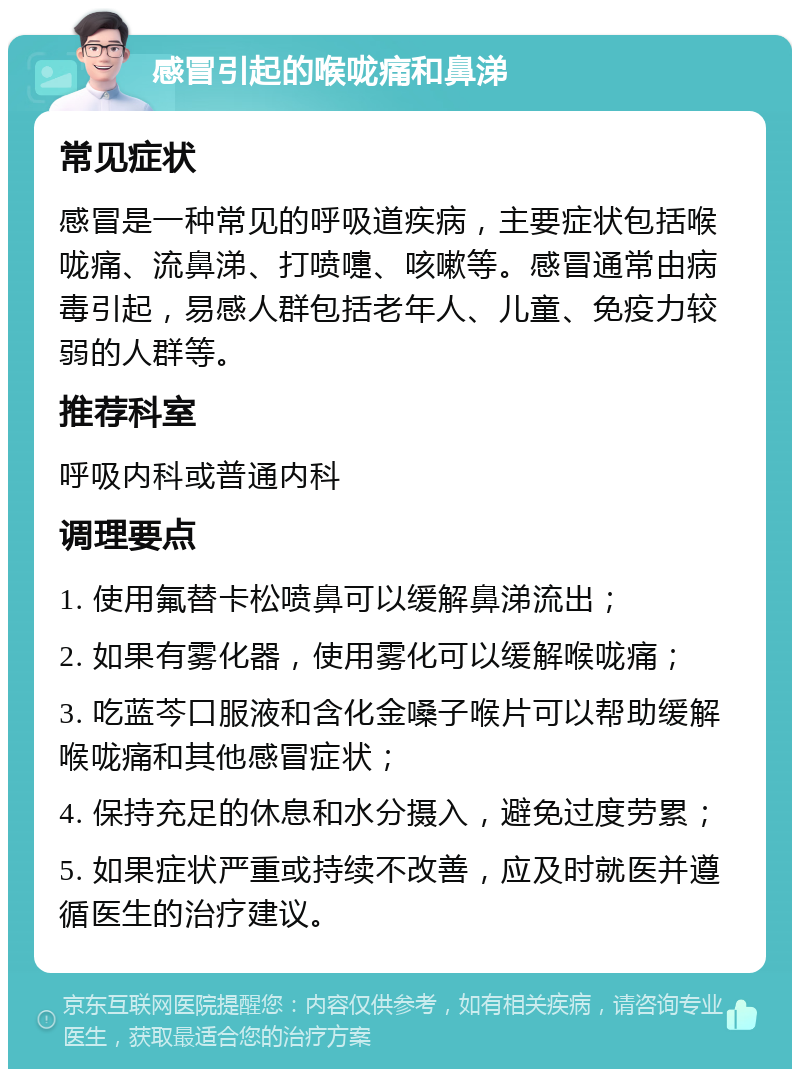 感冒引起的喉咙痛和鼻涕 常见症状 感冒是一种常见的呼吸道疾病，主要症状包括喉咙痛、流鼻涕、打喷嚏、咳嗽等。感冒通常由病毒引起，易感人群包括老年人、儿童、免疫力较弱的人群等。 推荐科室 呼吸内科或普通内科 调理要点 1. 使用氟替卡松喷鼻可以缓解鼻涕流出； 2. 如果有雾化器，使用雾化可以缓解喉咙痛； 3. 吃蓝芩口服液和含化金嗓子喉片可以帮助缓解喉咙痛和其他感冒症状； 4. 保持充足的休息和水分摄入，避免过度劳累； 5. 如果症状严重或持续不改善，应及时就医并遵循医生的治疗建议。