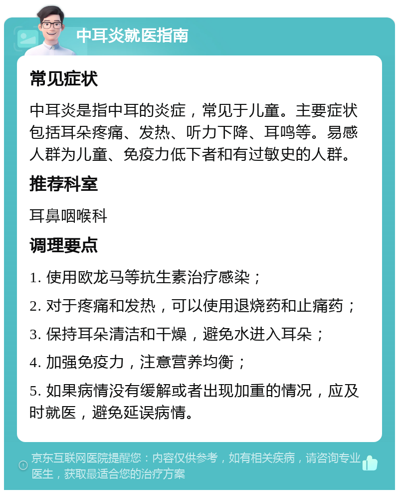 中耳炎就医指南 常见症状 中耳炎是指中耳的炎症，常见于儿童。主要症状包括耳朵疼痛、发热、听力下降、耳鸣等。易感人群为儿童、免疫力低下者和有过敏史的人群。 推荐科室 耳鼻咽喉科 调理要点 1. 使用欧龙马等抗生素治疗感染； 2. 对于疼痛和发热，可以使用退烧药和止痛药； 3. 保持耳朵清洁和干燥，避免水进入耳朵； 4. 加强免疫力，注意营养均衡； 5. 如果病情没有缓解或者出现加重的情况，应及时就医，避免延误病情。