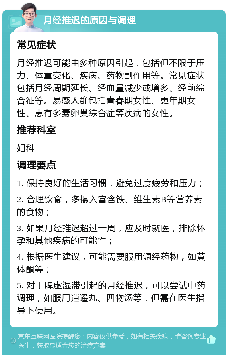 月经推迟的原因与调理 常见症状 月经推迟可能由多种原因引起，包括但不限于压力、体重变化、疾病、药物副作用等。常见症状包括月经周期延长、经血量减少或增多、经前综合征等。易感人群包括青春期女性、更年期女性、患有多囊卵巢综合症等疾病的女性。 推荐科室 妇科 调理要点 1. 保持良好的生活习惯，避免过度疲劳和压力； 2. 合理饮食，多摄入富含铁、维生素B等营养素的食物； 3. 如果月经推迟超过一周，应及时就医，排除怀孕和其他疾病的可能性； 4. 根据医生建议，可能需要服用调经药物，如黄体酮等； 5. 对于脾虚湿滞引起的月经推迟，可以尝试中药调理，如服用逍遥丸、四物汤等，但需在医生指导下使用。