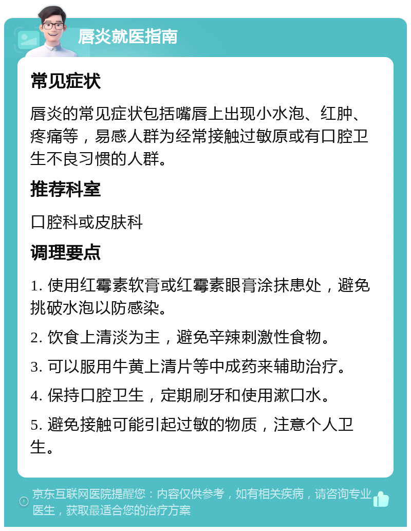 唇炎就医指南 常见症状 唇炎的常见症状包括嘴唇上出现小水泡、红肿、疼痛等，易感人群为经常接触过敏原或有口腔卫生不良习惯的人群。 推荐科室 口腔科或皮肤科 调理要点 1. 使用红霉素软膏或红霉素眼膏涂抹患处，避免挑破水泡以防感染。 2. 饮食上清淡为主，避免辛辣刺激性食物。 3. 可以服用牛黄上清片等中成药来辅助治疗。 4. 保持口腔卫生，定期刷牙和使用漱口水。 5. 避免接触可能引起过敏的物质，注意个人卫生。