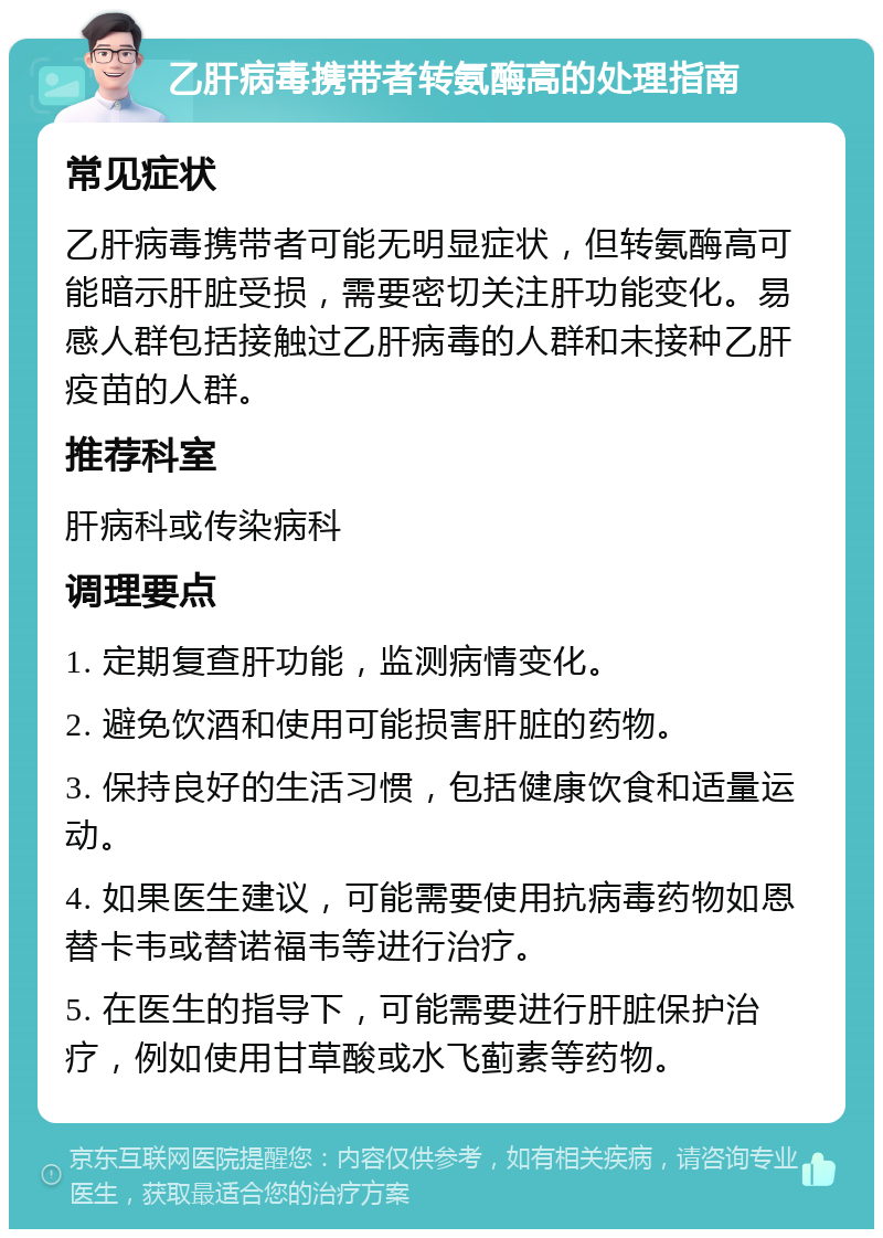 乙肝病毒携带者转氨酶高的处理指南 常见症状 乙肝病毒携带者可能无明显症状，但转氨酶高可能暗示肝脏受损，需要密切关注肝功能变化。易感人群包括接触过乙肝病毒的人群和未接种乙肝疫苗的人群。 推荐科室 肝病科或传染病科 调理要点 1. 定期复查肝功能，监测病情变化。 2. 避免饮酒和使用可能损害肝脏的药物。 3. 保持良好的生活习惯，包括健康饮食和适量运动。 4. 如果医生建议，可能需要使用抗病毒药物如恩替卡韦或替诺福韦等进行治疗。 5. 在医生的指导下，可能需要进行肝脏保护治疗，例如使用甘草酸或水飞蓟素等药物。