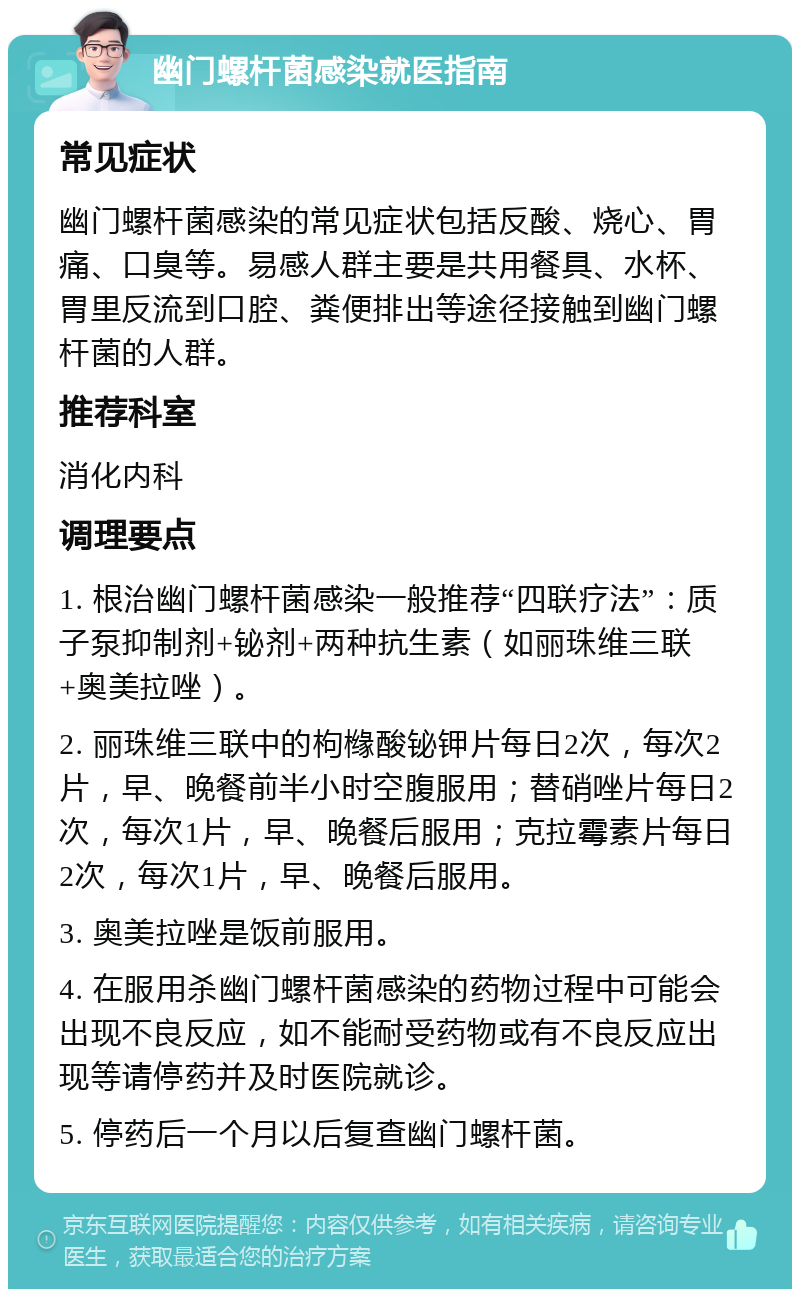 幽门螺杆菌感染就医指南 常见症状 幽门螺杆菌感染的常见症状包括反酸、烧心、胃痛、口臭等。易感人群主要是共用餐具、水杯、胃里反流到口腔、粪便排出等途径接触到幽门螺杆菌的人群。 推荐科室 消化内科 调理要点 1. 根治幽门螺杆菌感染一般推荐“四联疗法”：质子泵抑制剂+铋剂+两种抗生素（如丽珠维三联+奥美拉唑）。 2. 丽珠维三联中的枸橼酸铋钾片每日2次，每次2片，早、晚餐前半小时空腹服用；替硝唑片每日2次，每次1片，早、晚餐后服用；克拉霉素片每日2次，每次1片，早、晚餐后服用。 3. 奥美拉唑是饭前服用。 4. 在服用杀幽门螺杆菌感染的药物过程中可能会出现不良反应，如不能耐受药物或有不良反应出现等请停药并及时医院就诊。 5. 停药后一个月以后复查幽门螺杆菌。