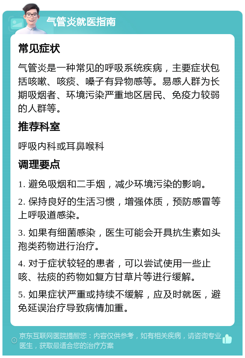 气管炎就医指南 常见症状 气管炎是一种常见的呼吸系统疾病，主要症状包括咳嗽、咳痰、嗓子有异物感等。易感人群为长期吸烟者、环境污染严重地区居民、免疫力较弱的人群等。 推荐科室 呼吸内科或耳鼻喉科 调理要点 1. 避免吸烟和二手烟，减少环境污染的影响。 2. 保持良好的生活习惯，增强体质，预防感冒等上呼吸道感染。 3. 如果有细菌感染，医生可能会开具抗生素如头孢类药物进行治疗。 4. 对于症状较轻的患者，可以尝试使用一些止咳、祛痰的药物如复方甘草片等进行缓解。 5. 如果症状严重或持续不缓解，应及时就医，避免延误治疗导致病情加重。