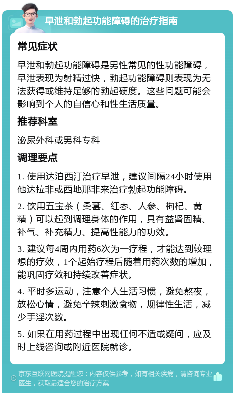 早泄和勃起功能障碍的治疗指南 常见症状 早泄和勃起功能障碍是男性常见的性功能障碍，早泄表现为射精过快，勃起功能障碍则表现为无法获得或维持足够的勃起硬度。这些问题可能会影响到个人的自信心和性生活质量。 推荐科室 泌尿外科或男科专科 调理要点 1. 使用达泊西汀治疗早泄，建议间隔24小时使用他达拉非或西地那非来治疗勃起功能障碍。 2. 饮用五宝茶（桑葚、红枣、人参、枸杞、黄精）可以起到调理身体的作用，具有益肾固精、补气、补充精力、提高性能力的功效。 3. 建议每4周内用药6次为一疗程，才能达到较理想的疗效，1个起始疗程后随着用药次数的增加，能巩固疗效和持续改善症状。 4. 平时多运动，注意个人生活习惯，避免熬夜，放松心情，避免辛辣刺激食物，规律性生活，减少手淫次数。 5. 如果在用药过程中出现任何不适或疑问，应及时上线咨询或附近医院就诊。