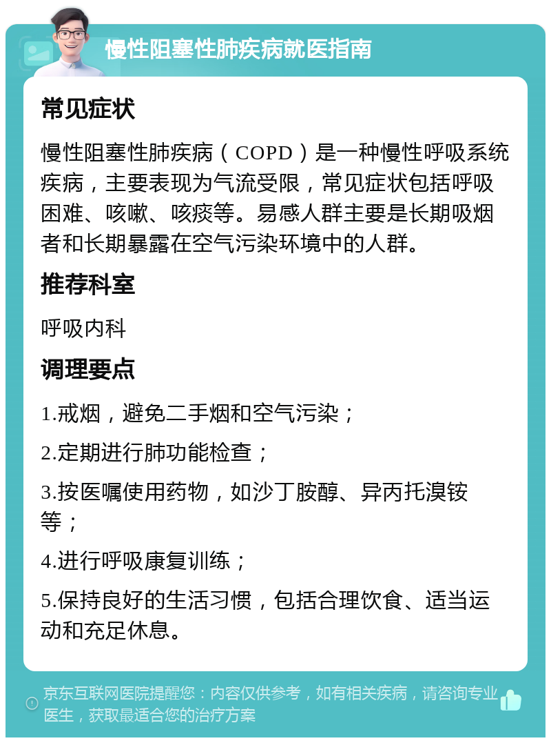 慢性阻塞性肺疾病就医指南 常见症状 慢性阻塞性肺疾病（COPD）是一种慢性呼吸系统疾病，主要表现为气流受限，常见症状包括呼吸困难、咳嗽、咳痰等。易感人群主要是长期吸烟者和长期暴露在空气污染环境中的人群。 推荐科室 呼吸内科 调理要点 1.戒烟，避免二手烟和空气污染； 2.定期进行肺功能检查； 3.按医嘱使用药物，如沙丁胺醇、异丙托溴铵等； 4.进行呼吸康复训练； 5.保持良好的生活习惯，包括合理饮食、适当运动和充足休息。