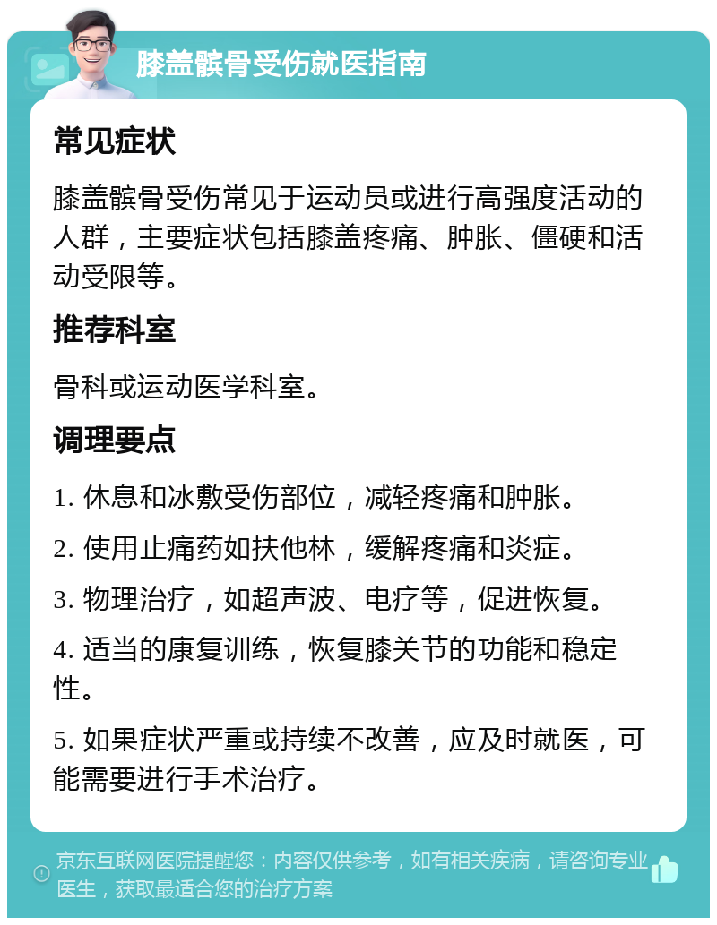 膝盖髌骨受伤就医指南 常见症状 膝盖髌骨受伤常见于运动员或进行高强度活动的人群，主要症状包括膝盖疼痛、肿胀、僵硬和活动受限等。 推荐科室 骨科或运动医学科室。 调理要点 1. 休息和冰敷受伤部位，减轻疼痛和肿胀。 2. 使用止痛药如扶他林，缓解疼痛和炎症。 3. 物理治疗，如超声波、电疗等，促进恢复。 4. 适当的康复训练，恢复膝关节的功能和稳定性。 5. 如果症状严重或持续不改善，应及时就医，可能需要进行手术治疗。