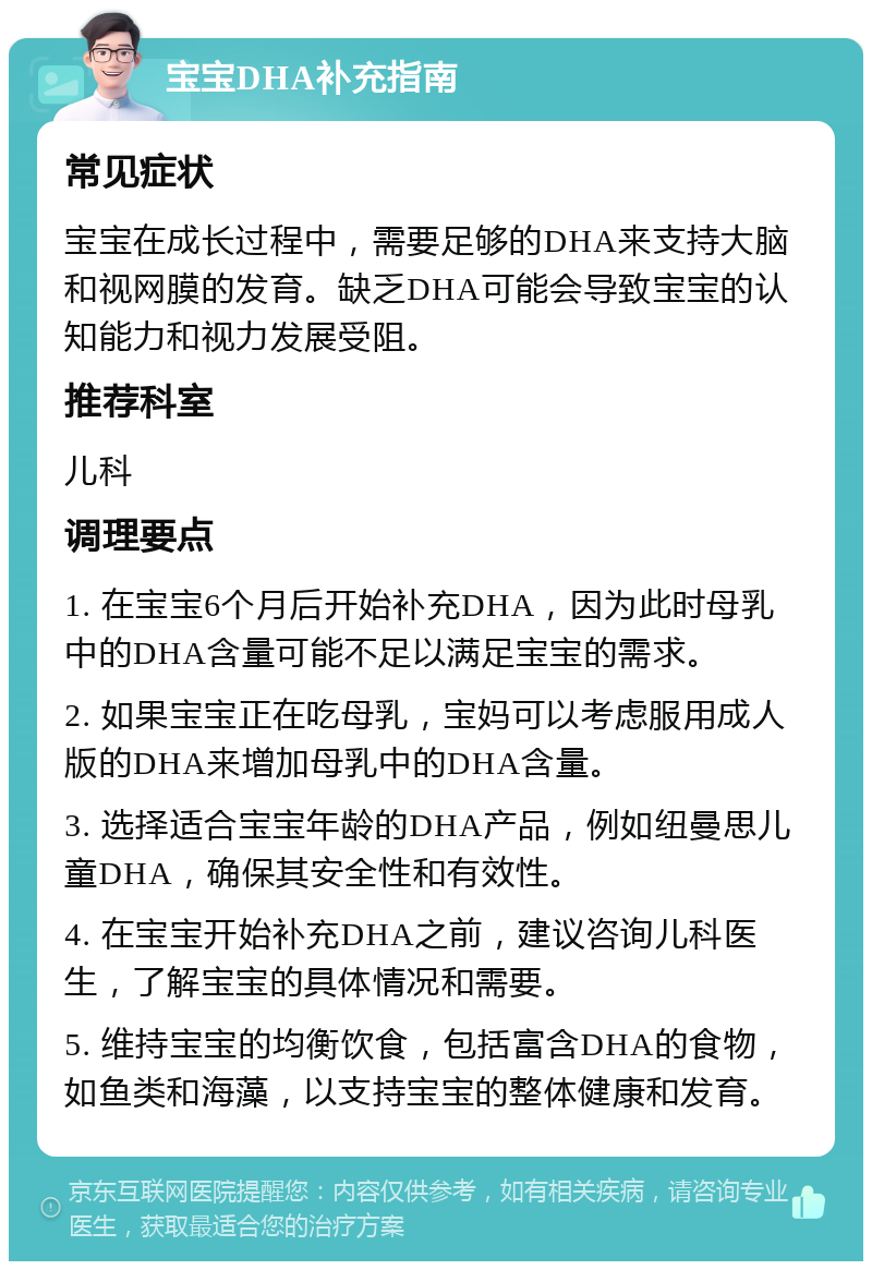 宝宝DHA补充指南 常见症状 宝宝在成长过程中，需要足够的DHA来支持大脑和视网膜的发育。缺乏DHA可能会导致宝宝的认知能力和视力发展受阻。 推荐科室 儿科 调理要点 1. 在宝宝6个月后开始补充DHA，因为此时母乳中的DHA含量可能不足以满足宝宝的需求。 2. 如果宝宝正在吃母乳，宝妈可以考虑服用成人版的DHA来增加母乳中的DHA含量。 3. 选择适合宝宝年龄的DHA产品，例如纽曼思儿童DHA，确保其安全性和有效性。 4. 在宝宝开始补充DHA之前，建议咨询儿科医生，了解宝宝的具体情况和需要。 5. 维持宝宝的均衡饮食，包括富含DHA的食物，如鱼类和海藻，以支持宝宝的整体健康和发育。