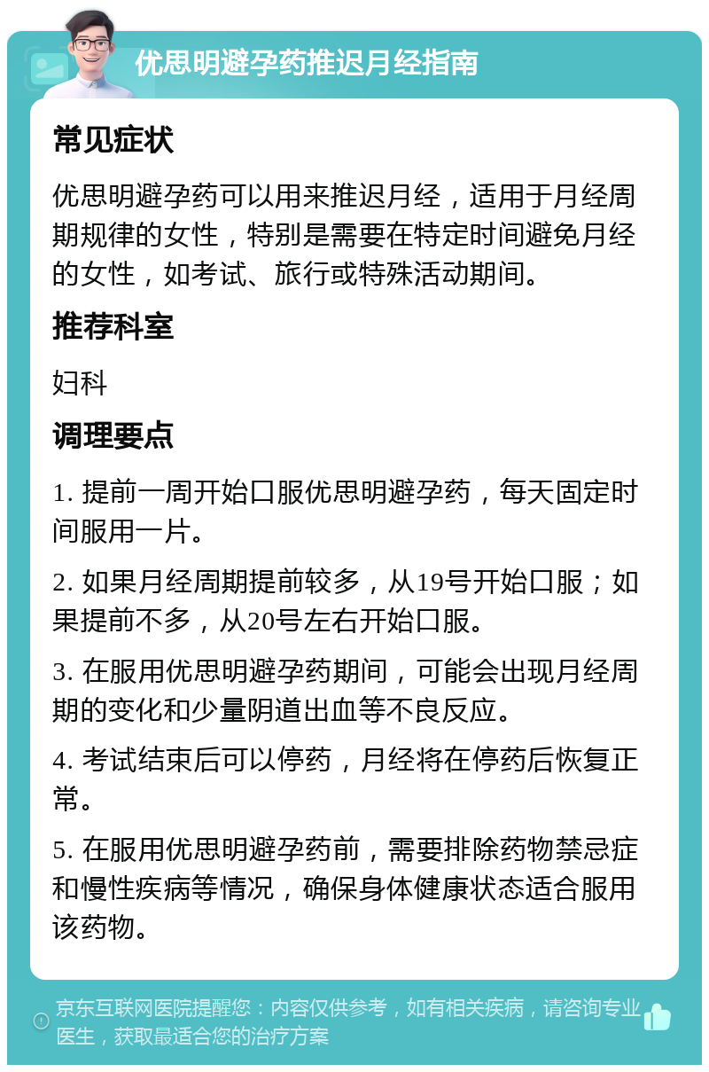 优思明避孕药推迟月经指南 常见症状 优思明避孕药可以用来推迟月经，适用于月经周期规律的女性，特别是需要在特定时间避免月经的女性，如考试、旅行或特殊活动期间。 推荐科室 妇科 调理要点 1. 提前一周开始口服优思明避孕药，每天固定时间服用一片。 2. 如果月经周期提前较多，从19号开始口服；如果提前不多，从20号左右开始口服。 3. 在服用优思明避孕药期间，可能会出现月经周期的变化和少量阴道出血等不良反应。 4. 考试结束后可以停药，月经将在停药后恢复正常。 5. 在服用优思明避孕药前，需要排除药物禁忌症和慢性疾病等情况，确保身体健康状态适合服用该药物。