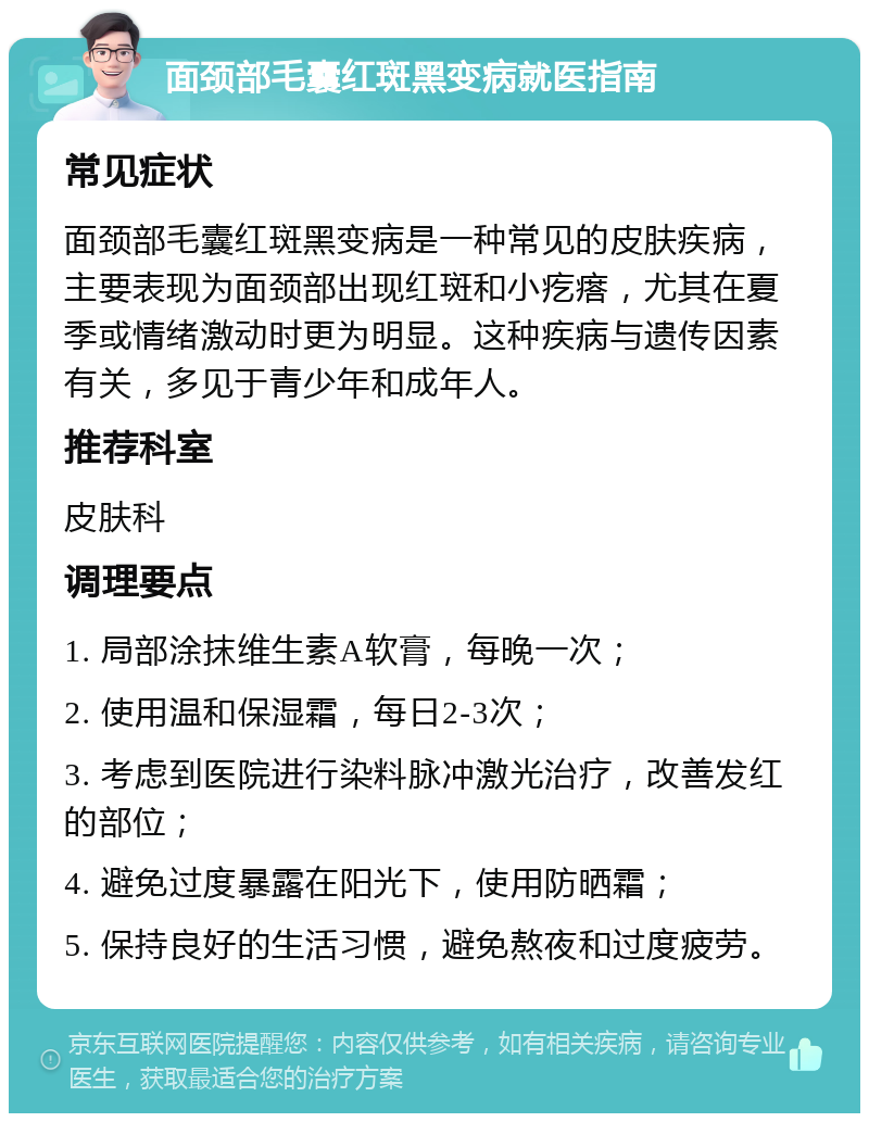 面颈部毛囊红斑黑变病就医指南 常见症状 面颈部毛囊红斑黑变病是一种常见的皮肤疾病，主要表现为面颈部出现红斑和小疙瘩，尤其在夏季或情绪激动时更为明显。这种疾病与遗传因素有关，多见于青少年和成年人。 推荐科室 皮肤科 调理要点 1. 局部涂抹维生素A软膏，每晚一次； 2. 使用温和保湿霜，每日2-3次； 3. 考虑到医院进行染料脉冲激光治疗，改善发红的部位； 4. 避免过度暴露在阳光下，使用防晒霜； 5. 保持良好的生活习惯，避免熬夜和过度疲劳。