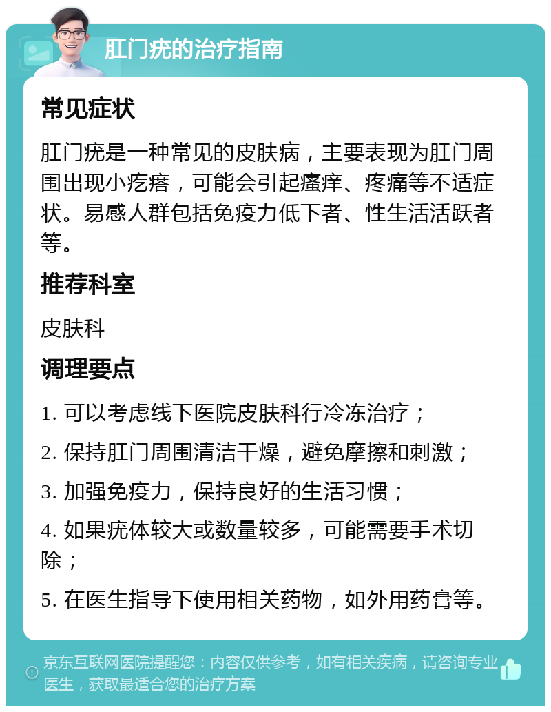 肛门疣的治疗指南 常见症状 肛门疣是一种常见的皮肤病，主要表现为肛门周围出现小疙瘩，可能会引起瘙痒、疼痛等不适症状。易感人群包括免疫力低下者、性生活活跃者等。 推荐科室 皮肤科 调理要点 1. 可以考虑线下医院皮肤科行冷冻治疗； 2. 保持肛门周围清洁干燥，避免摩擦和刺激； 3. 加强免疫力，保持良好的生活习惯； 4. 如果疣体较大或数量较多，可能需要手术切除； 5. 在医生指导下使用相关药物，如外用药膏等。