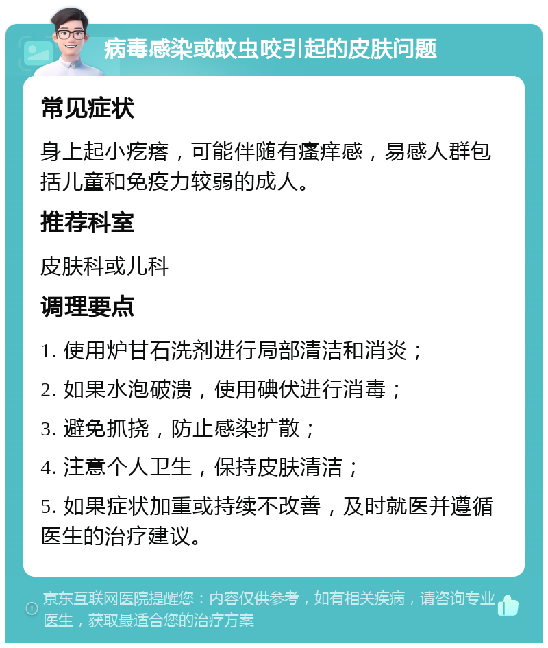 病毒感染或蚊虫咬引起的皮肤问题 常见症状 身上起小疙瘩，可能伴随有瘙痒感，易感人群包括儿童和免疫力较弱的成人。 推荐科室 皮肤科或儿科 调理要点 1. 使用炉甘石洗剂进行局部清洁和消炎； 2. 如果水泡破溃，使用碘伏进行消毒； 3. 避免抓挠，防止感染扩散； 4. 注意个人卫生，保持皮肤清洁； 5. 如果症状加重或持续不改善，及时就医并遵循医生的治疗建议。