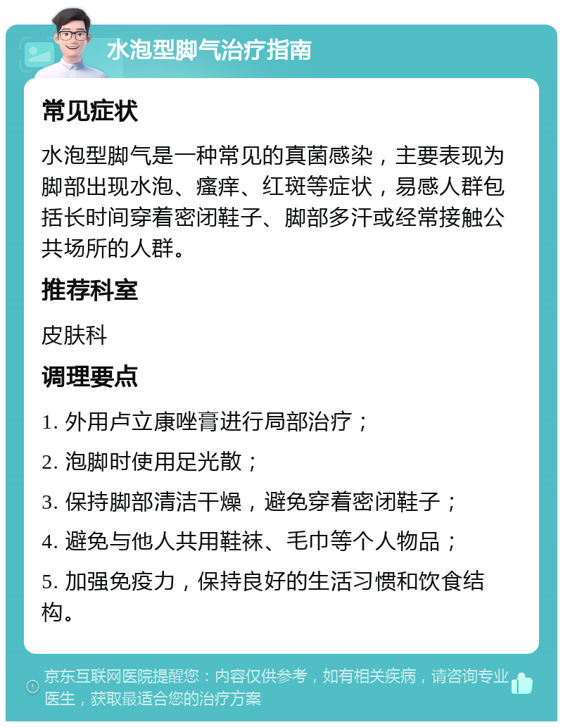 水泡型脚气治疗指南 常见症状 水泡型脚气是一种常见的真菌感染，主要表现为脚部出现水泡、瘙痒、红斑等症状，易感人群包括长时间穿着密闭鞋子、脚部多汗或经常接触公共场所的人群。 推荐科室 皮肤科 调理要点 1. 外用卢立康唑膏进行局部治疗； 2. 泡脚时使用足光散； 3. 保持脚部清洁干燥，避免穿着密闭鞋子； 4. 避免与他人共用鞋袜、毛巾等个人物品； 5. 加强免疫力，保持良好的生活习惯和饮食结构。