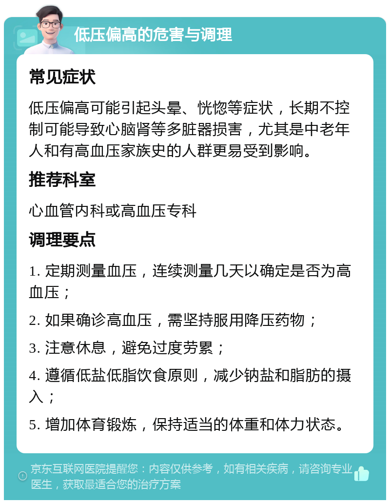 低压偏高的危害与调理 常见症状 低压偏高可能引起头晕、恍惚等症状，长期不控制可能导致心脑肾等多脏器损害，尤其是中老年人和有高血压家族史的人群更易受到影响。 推荐科室 心血管内科或高血压专科 调理要点 1. 定期测量血压，连续测量几天以确定是否为高血压； 2. 如果确诊高血压，需坚持服用降压药物； 3. 注意休息，避免过度劳累； 4. 遵循低盐低脂饮食原则，减少钠盐和脂肪的摄入； 5. 增加体育锻炼，保持适当的体重和体力状态。