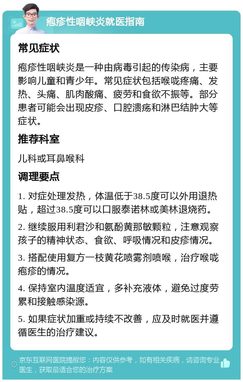 疱疹性咽峡炎就医指南 常见症状 疱疹性咽峡炎是一种由病毒引起的传染病，主要影响儿童和青少年。常见症状包括喉咙疼痛、发热、头痛、肌肉酸痛、疲劳和食欲不振等。部分患者可能会出现皮疹、口腔溃疡和淋巴结肿大等症状。 推荐科室 儿科或耳鼻喉科 调理要点 1. 对症处理发热，体温低于38.5度可以外用退热贴，超过38.5度可以口服泰诺林或美林退烧药。 2. 继续服用利君沙和氨酚黄那敏颗粒，注意观察孩子的精神状态、食欲、呼吸情况和皮疹情况。 3. 搭配使用复方一枝黄花喷雾剂喷喉，治疗喉咙疱疹的情况。 4. 保持室内温度适宜，多补充液体，避免过度劳累和接触感染源。 5. 如果症状加重或持续不改善，应及时就医并遵循医生的治疗建议。