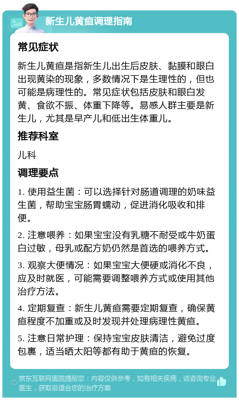 新生儿黄疸调理指南 常见症状 新生儿黄疸是指新生儿出生后皮肤、黏膜和眼白出现黄染的现象，多数情况下是生理性的，但也可能是病理性的。常见症状包括皮肤和眼白发黄、食欲不振、体重下降等。易感人群主要是新生儿，尤其是早产儿和低出生体重儿。 推荐科室 儿科 调理要点 1. 使用益生菌：可以选择针对肠道调理的奶味益生菌，帮助宝宝肠胃蠕动，促进消化吸收和排便。 2. 注意喂养：如果宝宝没有乳糖不耐受或牛奶蛋白过敏，母乳或配方奶仍然是首选的喂养方式。 3. 观察大便情况：如果宝宝大便硬或消化不良，应及时就医，可能需要调整喂养方式或使用其他治疗方法。 4. 定期复查：新生儿黄疸需要定期复查，确保黄疸程度不加重或及时发现并处理病理性黄疸。 5. 注意日常护理：保持宝宝皮肤清洁，避免过度包裹，适当晒太阳等都有助于黄疸的恢复。