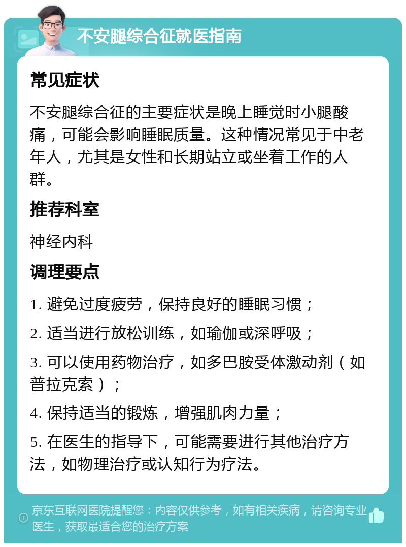 不安腿综合征就医指南 常见症状 不安腿综合征的主要症状是晚上睡觉时小腿酸痛，可能会影响睡眠质量。这种情况常见于中老年人，尤其是女性和长期站立或坐着工作的人群。 推荐科室 神经内科 调理要点 1. 避免过度疲劳，保持良好的睡眠习惯； 2. 适当进行放松训练，如瑜伽或深呼吸； 3. 可以使用药物治疗，如多巴胺受体激动剂（如普拉克索）； 4. 保持适当的锻炼，增强肌肉力量； 5. 在医生的指导下，可能需要进行其他治疗方法，如物理治疗或认知行为疗法。