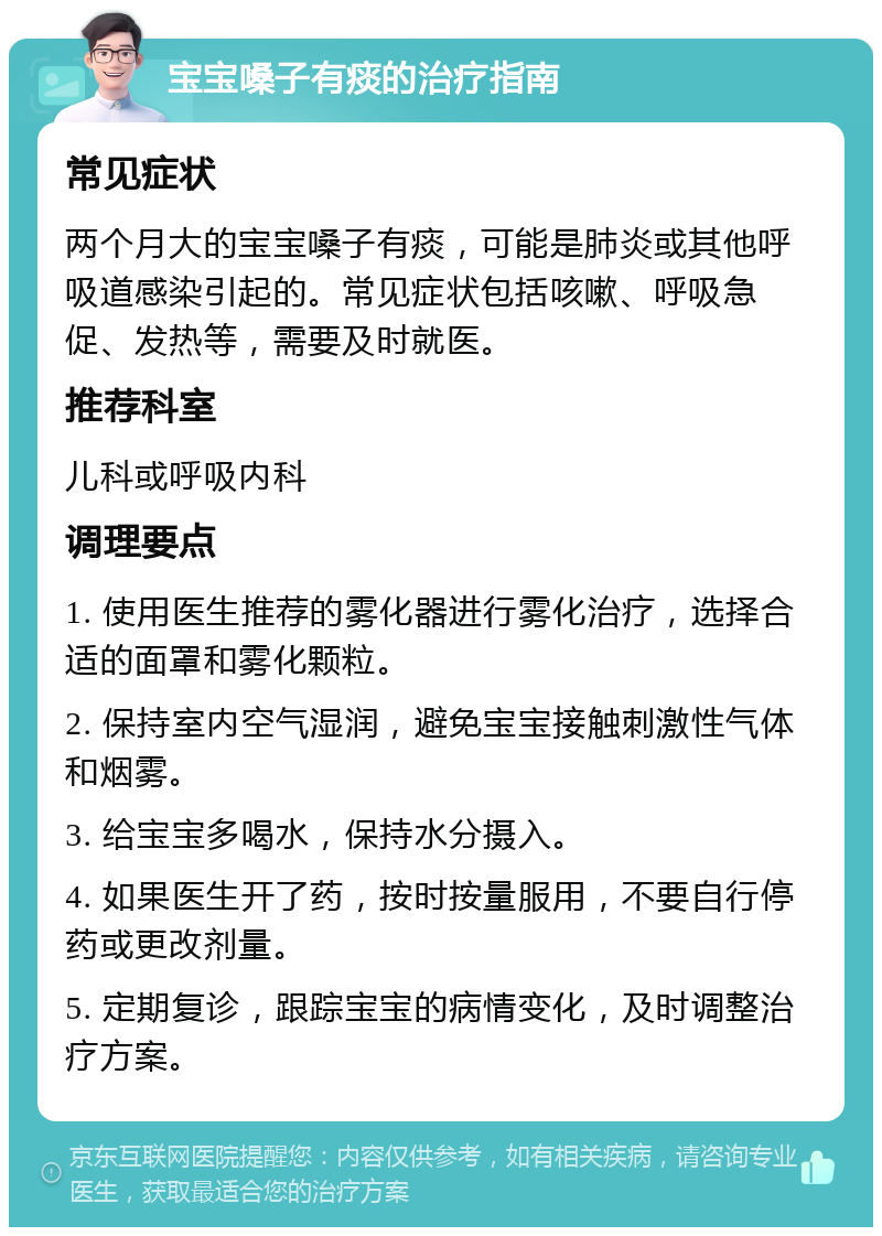 宝宝嗓子有痰的治疗指南 常见症状 两个月大的宝宝嗓子有痰，可能是肺炎或其他呼吸道感染引起的。常见症状包括咳嗽、呼吸急促、发热等，需要及时就医。 推荐科室 儿科或呼吸内科 调理要点 1. 使用医生推荐的雾化器进行雾化治疗，选择合适的面罩和雾化颗粒。 2. 保持室内空气湿润，避免宝宝接触刺激性气体和烟雾。 3. 给宝宝多喝水，保持水分摄入。 4. 如果医生开了药，按时按量服用，不要自行停药或更改剂量。 5. 定期复诊，跟踪宝宝的病情变化，及时调整治疗方案。