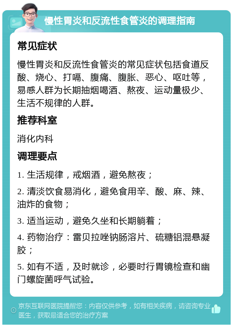 慢性胃炎和反流性食管炎的调理指南 常见症状 慢性胃炎和反流性食管炎的常见症状包括食道反酸、烧心、打嗝、腹痛、腹胀、恶心、呕吐等，易感人群为长期抽烟喝酒、熬夜、运动量极少、生活不规律的人群。 推荐科室 消化内科 调理要点 1. 生活规律，戒烟酒，避免熬夜； 2. 清淡饮食易消化，避免食用辛、酸、麻、辣、油炸的食物； 3. 适当运动，避免久坐和长期躺着； 4. 药物治疗：雷贝拉唑钠肠溶片、硫糖铝混悬凝胶； 5. 如有不适，及时就诊，必要时行胃镜检查和幽门螺旋菌呼气试验。