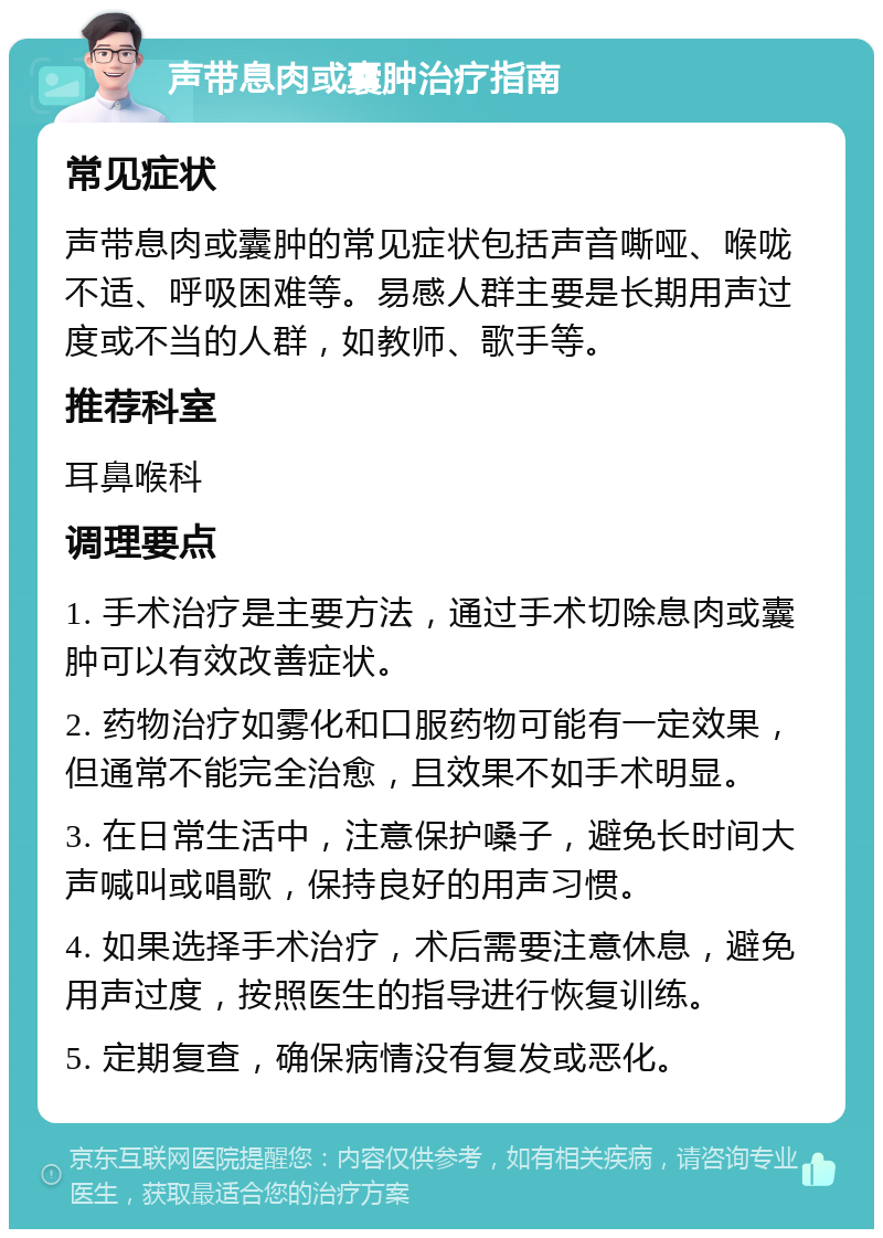 声带息肉或囊肿治疗指南 常见症状 声带息肉或囊肿的常见症状包括声音嘶哑、喉咙不适、呼吸困难等。易感人群主要是长期用声过度或不当的人群，如教师、歌手等。 推荐科室 耳鼻喉科 调理要点 1. 手术治疗是主要方法，通过手术切除息肉或囊肿可以有效改善症状。 2. 药物治疗如雾化和口服药物可能有一定效果，但通常不能完全治愈，且效果不如手术明显。 3. 在日常生活中，注意保护嗓子，避免长时间大声喊叫或唱歌，保持良好的用声习惯。 4. 如果选择手术治疗，术后需要注意休息，避免用声过度，按照医生的指导进行恢复训练。 5. 定期复查，确保病情没有复发或恶化。