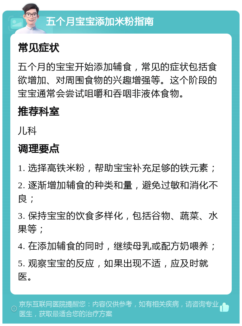 五个月宝宝添加米粉指南 常见症状 五个月的宝宝开始添加辅食，常见的症状包括食欲增加、对周围食物的兴趣增强等。这个阶段的宝宝通常会尝试咀嚼和吞咽非液体食物。 推荐科室 儿科 调理要点 1. 选择高铁米粉，帮助宝宝补充足够的铁元素； 2. 逐渐增加辅食的种类和量，避免过敏和消化不良； 3. 保持宝宝的饮食多样化，包括谷物、蔬菜、水果等； 4. 在添加辅食的同时，继续母乳或配方奶喂养； 5. 观察宝宝的反应，如果出现不适，应及时就医。