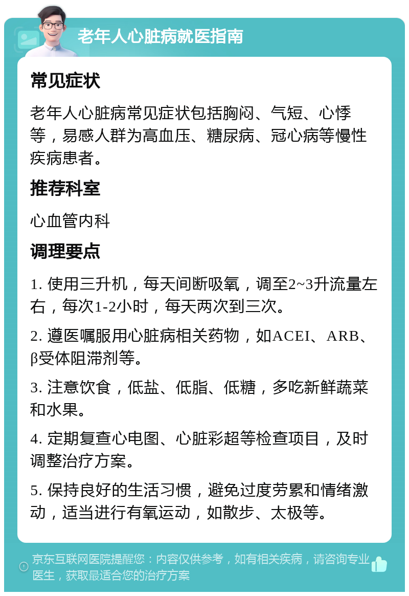 老年人心脏病就医指南 常见症状 老年人心脏病常见症状包括胸闷、气短、心悸等，易感人群为高血压、糖尿病、冠心病等慢性疾病患者。 推荐科室 心血管内科 调理要点 1. 使用三升机，每天间断吸氧，调至2~3升流量左右，每次1-2小时，每天两次到三次。 2. 遵医嘱服用心脏病相关药物，如ACEI、ARB、β受体阻滞剂等。 3. 注意饮食，低盐、低脂、低糖，多吃新鲜蔬菜和水果。 4. 定期复查心电图、心脏彩超等检查项目，及时调整治疗方案。 5. 保持良好的生活习惯，避免过度劳累和情绪激动，适当进行有氧运动，如散步、太极等。