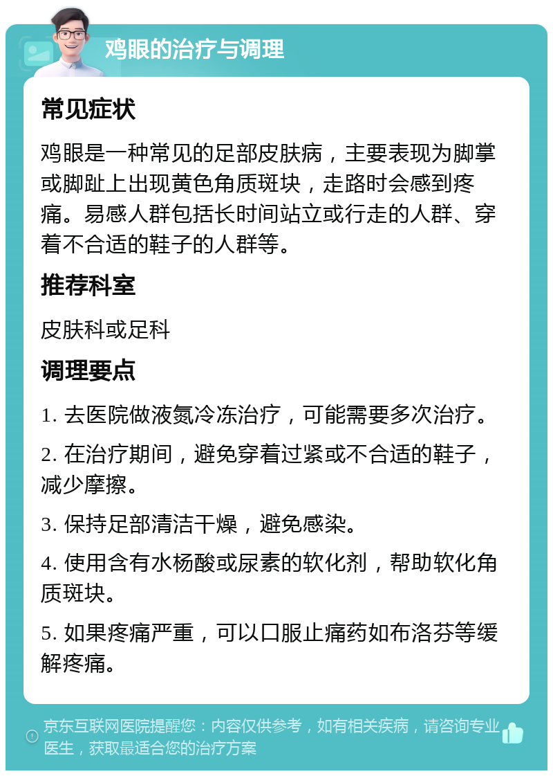 鸡眼的治疗与调理 常见症状 鸡眼是一种常见的足部皮肤病，主要表现为脚掌或脚趾上出现黄色角质斑块，走路时会感到疼痛。易感人群包括长时间站立或行走的人群、穿着不合适的鞋子的人群等。 推荐科室 皮肤科或足科 调理要点 1. 去医院做液氮冷冻治疗，可能需要多次治疗。 2. 在治疗期间，避免穿着过紧或不合适的鞋子，减少摩擦。 3. 保持足部清洁干燥，避免感染。 4. 使用含有水杨酸或尿素的软化剂，帮助软化角质斑块。 5. 如果疼痛严重，可以口服止痛药如布洛芬等缓解疼痛。