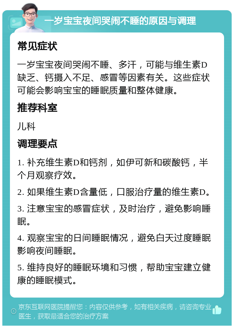 一岁宝宝夜间哭闹不睡的原因与调理 常见症状 一岁宝宝夜间哭闹不睡、多汗，可能与维生素D缺乏、钙摄入不足、感冒等因素有关。这些症状可能会影响宝宝的睡眠质量和整体健康。 推荐科室 儿科 调理要点 1. 补充维生素D和钙剂，如伊可新和碳酸钙，半个月观察疗效。 2. 如果维生素D含量低，口服治疗量的维生素D。 3. 注意宝宝的感冒症状，及时治疗，避免影响睡眠。 4. 观察宝宝的日间睡眠情况，避免白天过度睡眠影响夜间睡眠。 5. 维持良好的睡眠环境和习惯，帮助宝宝建立健康的睡眠模式。