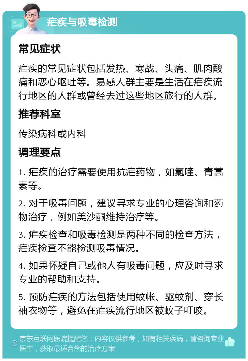 疟疾与吸毒检测 常见症状 疟疾的常见症状包括发热、寒战、头痛、肌肉酸痛和恶心呕吐等。易感人群主要是生活在疟疾流行地区的人群或曾经去过这些地区旅行的人群。 推荐科室 传染病科或内科 调理要点 1. 疟疾的治疗需要使用抗疟药物，如氯喹、青蒿素等。 2. 对于吸毒问题，建议寻求专业的心理咨询和药物治疗，例如美沙酮维持治疗等。 3. 疟疾检查和吸毒检测是两种不同的检查方法，疟疾检查不能检测吸毒情况。 4. 如果怀疑自己或他人有吸毒问题，应及时寻求专业的帮助和支持。 5. 预防疟疾的方法包括使用蚊帐、驱蚊剂、穿长袖衣物等，避免在疟疾流行地区被蚊子叮咬。