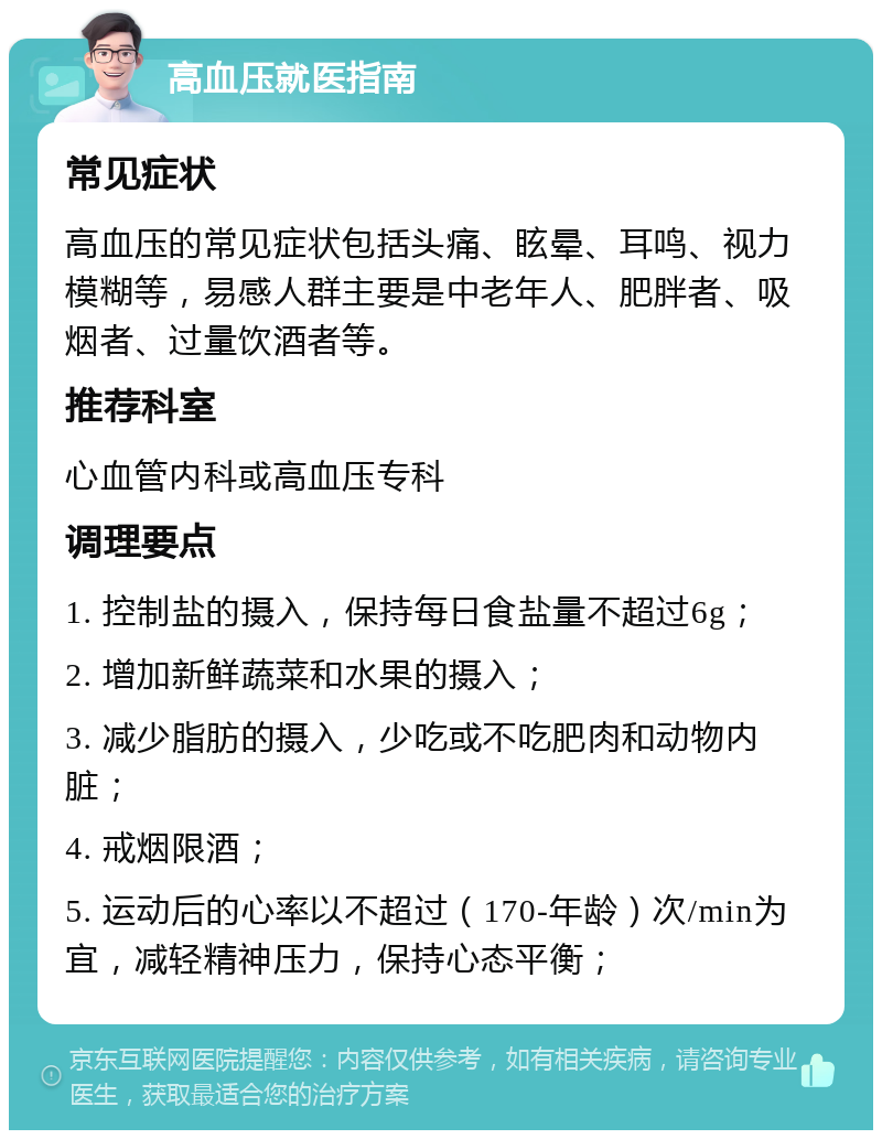 高血压就医指南 常见症状 高血压的常见症状包括头痛、眩晕、耳鸣、视力模糊等，易感人群主要是中老年人、肥胖者、吸烟者、过量饮酒者等。 推荐科室 心血管内科或高血压专科 调理要点 1. 控制盐的摄入，保持每日食盐量不超过6g； 2. 增加新鲜蔬菜和水果的摄入； 3. 减少脂肪的摄入，少吃或不吃肥肉和动物内脏； 4. 戒烟限酒； 5. 运动后的心率以不超过（170-年龄）次/min为宜，减轻精神压力，保持心态平衡；