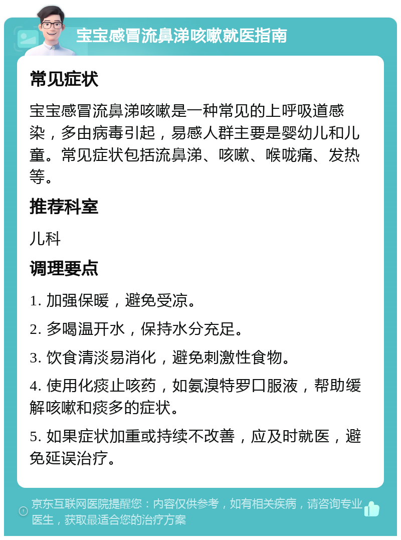 宝宝感冒流鼻涕咳嗽就医指南 常见症状 宝宝感冒流鼻涕咳嗽是一种常见的上呼吸道感染，多由病毒引起，易感人群主要是婴幼儿和儿童。常见症状包括流鼻涕、咳嗽、喉咙痛、发热等。 推荐科室 儿科 调理要点 1. 加强保暖，避免受凉。 2. 多喝温开水，保持水分充足。 3. 饮食清淡易消化，避免刺激性食物。 4. 使用化痰止咳药，如氨溴特罗口服液，帮助缓解咳嗽和痰多的症状。 5. 如果症状加重或持续不改善，应及时就医，避免延误治疗。